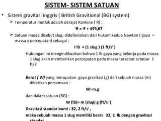 SISTEM- SISTEM SATUAN
• Sistem gravitasi inggris ( British Gravitional (BG) system)
 Temperatur mutlak adalah derajat Rankine (o
R) :
o
R = o
F + 459,67
 Satuan massa disebut slug, didefenisikan dari hukum kedua Newton ( gaya =
massa x percepatan) sebagai :
I lb = (1 slug ) (1 ft/s2
)
Hubungan ini mengindikasikan bahwa 1 lb gaya yang bekerja pada massa
1 slug akan memberikan percepatan pada massa tersebut sebesar 1
ft/s2
Berat ( W) yang merupakan gaya gravitasi (g) dari sebuah massa (m)
diberikan persamaan :
W=m.g
dan dalam satuan (BG) :
W (lb)= m (slug) g (ft/ss
)
Gravitasi standar bumi : 32, 2 ft/s2
,
maka sebuah massa 1 slug memiliki berat 32, 2 lb dengan gravitasi
 