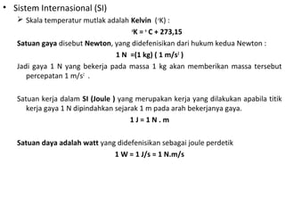 • Sistem Internasional (SI)
 Skala temperatur mutlak adalah Kelvin (o
K) :
o
K = o
C + 273,15
Satuan gaya disebut Newton, yang didefenisikan dari hukum kedua Newton :
1 N =(1 kg) ( 1 m/s2
)
Jadi gaya 1 N yang bekerja pada massa 1 kg akan memberikan massa tersebut
percepatan 1 m/s2
.
Satuan kerja dalam SI (Joule ) yang merupakan kerja yang dilakukan apabila titik
kerja gaya 1 N dipindahkan sejarak 1 m pada arah bekerjanya gaya.
1 J = 1 N . m
Satuan daya adalah watt yang didefenisikan sebagai joule perdetik
1 W = 1 J/s = 1 N.m/s
 