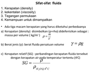 Sifat-sifat fluida
• Ada tiga macam kerapatan yang harus diketahui perbedaanya
a) Kerapatan (density) disimbolkan (ρ=rho) didefenisikan sebagai :
massa per volume ( kg/m3
)
b) Berat jenis (γ): berat fluida persatuan volume
c) Kerapatan relatif (SG) : perbandingan kerapatan fluida tersebut
dengan kerapatan air pada temperatur tertentu (40
C)
V
m
=ρ
1. Kerapatan (density)
2. kekentalan (viscosity)
3. Tegangan permukaan
4. Kemampuan untuk dimampatkan
gργ =
COH
SG
0
2 4@
ρ
ρ
=
 