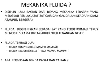 MEKANIKA FLUIDA ?
• DISIPLIN ILMU BAGIAN DARI BIDANG MEKANIKA TERAPAN YANG
MENGKAJI PERILAKU ZAT-ZAT CAIR DAN GAS DALAM KEADAAN DIAM
ATAUPUN BERGERAK
• FLUIDA DIDEFENISIKAN SEBAGAI ZAT YANG TERDEFORMASI TERUS
MENERUS SELAMA DIPENGARUHI OLEH TEGANGAN GESER.
• FLUIDA TERBAGI DUA :
– FLUIDA KOMPRESSIBLE (MAMPU MAMPAT)
– FLUIDA INKOMPRESIBLLE (TIDAK MAMPU MAMPAT)
• APA PERBEDAAN BENDA PADAT DAN CAIRAN ?
 