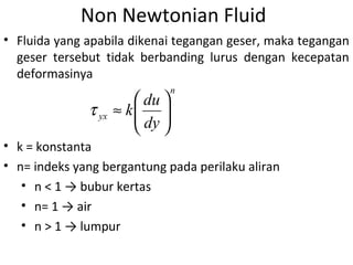 Non Newtonian Fluid
• Fluida yang apabila dikenai tegangan geser, maka tegangan
geser tersebut tidak berbanding lurus dengan kecepatan
deformasinya
n
yx
dy
du
k 





≈τ
• k = konstanta
• n= indeks yang bergantung pada perilaku aliran
• n < 1 → bubur kertas
• n= 1 → air
• n > 1 → lumpur
 