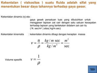 Kekentalan dinamis (η) eta :
gaya gesek persatuan luas yang dibutuhkan untuk
menggeser lapisan zat cair dengan satu satuan kecepatan
terhadap lapisan yang berlekatan didalam zat cair itu
( N. sec/m2
) atau( kg/m.sec)
Kekentalan kinematis : kekentalan dinamis dibagi dengan keraptan massa
sec/
sec/ 2
3
m
mkg
mkg
===
ρ
η
ν
ρ
1
=vVolume spesifik
 