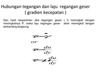 Hubungan tegangan dan laju regangan geser
( gradien kecepatan )
dy
du
dy
du
or
µτ
τ
γτ
=
∝
∝
•
Dari hasil eksperimen Jika tegangan geser ( t) meningkat dengan
meningkatnya P, maka laju regangan geser akan meningkat dengan
berbanding langsung
 