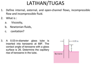 LATIHAN/TUGAS
1. Define internal, external, and open-channel flows, incompressible
flow and incompressible fluid.
2. What is :
a. Viscosity,
b. Newtonian fluids,
c. cavitation?
3. A 0.03-in-diameter glass tube is
inserted into kerosene at 68F. The
contact angle of kerosene with a glass
surface is 26. Determine the capillary
rise of kerosene in the tube.
 
