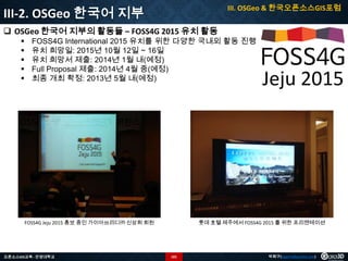 III. OSGeo & 한국오픈소스GIS포럼

III-2. OSGeo 한국어 지부
 OSGeo 한국어 지부의 활동들 – FOSS4G 2015 유치 활동






FOSS4G International 2015 유치를 위한 다양한 국내외 활동 진행
유치 희망일: 2015년 10월 12일 ~ 16일
유치 희망서 제출: 2014년 1월 내(예정)
Full Proposal 제출: 2014년 4월 중(예정)
최종 개최 확정: 2013년 5월 내(예정)

FOSS4G Jeju 2015 홍보 중인 가이아쓰리디㈜ 신상희 회원

오픈소스GIS교육 - 안양대학교

Jeju 2015

롯데 호텔 제주에서 FOSS4G 2015 를 위한 프리젠테이션

101

박희구(hgpark@gaia3d.com)

 