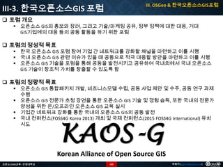 III. OSGeo & 한국오픈소스GIS포럼

III-3. 한국오픈소스GIS 포럼
 포럼 개요

 오픈소스 GIS의 홍보와 장려, 그리고 기술/마케팅 공유, 정부 정책에 대한 대응, 거대
GIS기업에의 대응 등의 공동 활동을 하기 위한 포럼

 포럼의 정성적 목표

 한국 오픈소스 GIS 포럼 참여 기업 간 네트워크를 강화할 채널을 마련하고 이를 시행
 국내 오픈소스 GIS 관련 이슈가 있을 때 공동으로 적극 대응할 방안을 마련하고 이를 시행
 오픈소스 GIS 기술을 포럼을 통해 공동을 발전시키고 공유하여 국내외에서 국내 오픈소스
GIS 기술이 창조적 가치를 창출할 수 있도록 함

 포럼의 정량적 목표

 오픈소스 GIS 통합패키지 개발, 비즈니스모델 수립, 공동 사업 제안 및 수주, 공동 연구 과제
수행
 오픈소스 GIS 전문가 초청 강연을 통한 오픈소스 GIS 기술 및 경험 습득, 또한 국내의 전문가
양성을 위한 온/오프라인 오픈소스 GIS 교육 실시
 기업간 네트워크 강화를 통한 국내의 오픈소스 GIS의 공동 발전
 국내 컨퍼런스(FOSS4G Korea 2013) 개최 및 국제 컨퍼런스(2015 FOSS4G International) 유치
시도

KAOS-G

Korean Alliance of Open Source GIS
오픈소스GIS교육 - 안양대학교

102

박희구(hgpark@gaia3d.com)

 