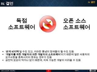 IV. 결언

IV. 결언

독점
소프트웨어

<

오픈 소스
소프트웨어

 ‘싼게 비지떡’일 수도 있고, 이러한 통념이 장애물이 될 수도 있음
 ‘개발자를 위한 개발자의 의한 개발자의 소프트웨어’이기 때문에 일반 사용자의
요구사항을 충족시키지 못하는 경우가 있음
 금전적 보상이 적거나 없기 때문에, 지속 가능한 개발이 어려울 수 있음

오픈소스GIS교육 - 안양대학교

107

박희구(hgpark@gaia3d.com)

 