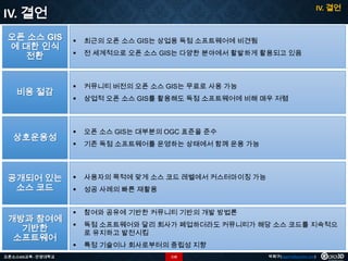 IV. 결언

IV. 결언
오픈 소스 GIS
에 대한 인식
전환



최근의 오픈 소스 GIS는 상업용 독점 소프트웨어에 비견됨



전 세계적으로 오픈 소스 GIS는 다양한 분야에서 활발하게 활용되고 있음

비용 절감



커뮤니티 버전의 오픈 소스 GIS는 무료로 사용 가능



상업적 오픈 소스 GIS를 활용해도 독점 소프트웨어에 비해 매우 저렴

상호운용성



오픈 소스 GIS는 대부분의 OGC 표준을 준수



기존 독점 소프트웨어를 운영하는 상태에서 함께 운용 가능

공개되어 있는
소스 코드



사용자의 목적에 맞게 소스 코드 레벨에서 커스터마이징 가능



성공 사례의 빠른 재활용



참여와 공유에 기반한 커뮤니티 기반의 개발 방법론



독점 소프트웨어와 달리 회사가 폐업하더라도 커뮤니티가 해당 소스 코드를 지속적으
로 유지하고 발전시킴



특정 기술이나 회사로부터의 중립성 지향

개방과 참여에
기반한
소프트웨어
오픈소스GIS교육 - 안양대학교

110

박희구(hgpark@gaia3d.com)

 