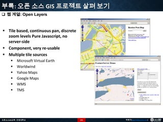 부록: 오픈 소스 GIS 프로젝트 살펴 보기
 웹 계열: Open Layers

 Tile based, continuous pan, discrete
zoom levels Pure Javascript, no
server-side
 Component, very re-usable
 Multiple tile sources







Microsoft Virtual Earth
Worldwind
Yahoo Maps
Google Maps
WMS
TMS

오픈소스GIS교육 - 안양대학교

121

박희구(hgpark@gaia3d.com)

 