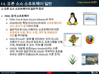 I-1. 오픈 소스 소프트웨어 일반

I. Open Source SW란?

 오픈 소스 소프트웨어의 일반적 정의
 FOSS: 공개 소프트웨어
 FOSS: Free & Open Source Software의 약자
 FOSS에서는 특정 라이선스에 따라 소프트웨어의
소스 코드가 공개되어 있음
 일반적으로 FOSS 사용자는 소프트웨어에 대한
자유로운 사용, 복사, 수정, 개작 및 재배포의
권한을 부여받음
 FOSS 의 Free는 ‘공짜’를 의미하는 것이 아니라,
사용자가 소스 코드에 접근하고, 프로그램을 사용,
수정, 재배포할 수 있는 ‘자유’를 의미함
 FOSS는 개방형 표준(Open Standard)과는 다른
의미. 하지만 일반적으로 FOSS는 국제적인 표준을
따르는 경향이 있음(OGC와 OSGeo는 다른 조직)

오픈소스GIS교육 - 안양대학교

16

박희구(hgpark@gaia3d.com)

 