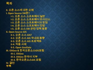 목차
0. 오픈 소스에 대한 오해
I. Open Source SW란?
I-1. 오픈 소스 소프트웨어 일반
I-2. 오픈 소스 소프트웨어 라이선스
I-3. 오픈 소스 소프트웨어의 장점
I-4. 오픈 소스 소프트웨어 전망
I-5. 오픈 소스 SW 관련 정책 동향
II. Open Source GIS
II-1. 오픈 소스 GIS?
II-2. 오픈 소스 GIS 국내외 동향
II-3. 오픈 소스 GIS 프로젝트
II-4. 적용 사례
II-5. Open GeoData
III. OSGeo & 한국오픈소스GIS포럼
III-1. OSGeo
III-2. OSGeo 한국어 지부
III-3. 한국오픈소스GIS 포럼
IV. 결언
부록

 