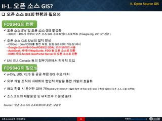 II-1. 오픈 소스 GIS?

II. Open Source GIS

 오픈 소스 GIS의 현황과 필요성
FOSS4G의 현황
 오픈 소스 SW 및 오픈 소스 GIS 활성화

- 300개 ~ 400개 가량의 오픈 소스 GIS 소프트웨어 프로젝트 (Freegis.org, 2011년 기준)

 오픈 소스 GIS S/W의 질적 향상

- OSGeo : GeoFOSS를 통한 독점, 상용 GIS 대체 가능성 제시
- Google Earth에서 GeoFOSS인 GDAL 라이브러리 사용
- AutoDesk 사에서 MapGuide, FDO 등 오픈 소스로 전환
- ESRI 사의 ArcGIS GeoPortal Server의 오픈 소스로 전환

 UN, EU, Canada 등의 정부기관에서 적극적 도입

FOSS4G의 필요성
 u-City, UIS, KLIS 등 공공 부문 GIS 수요 대처
 외부 개발 조직의 내재화와 협업적 개발을 통한 개발의 효율화
 해외 진출 시 유연한 대처 가능(베트남은 2008년 11월에 정부 조직의 모든 S/W 구축에 대하여 오픈 소스 사용 의무화)
 소스코드의 재활용성 및 유지보수 가능성 증대
Source : “오픈 소스 GIS 소프트웨어와 표준”, 남광우

오픈소스GIS교육 - 안양대학교

45

박희구(hgpark@gaia3d.com)

 