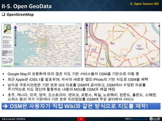 II. Open Source GIS

II-5. Open GeoData
 OpenStreetMap

 Google Map의 상용화에 따라 많은 지도 기반 서비스들이 OSM을 기반으로 이동 중
 최근 Apple은 iOS5.1을 발표하며, 자사의 새로운 앱인 iPhoto의 기반 지도로 OSM을 채택
 남아공 국토지리원은 기관 보유 GIS 자료를 OSM에 공여하고, OSM에서 수정된 자료를
주기적으로 지도 갱신에 활용하는 내용의 MOU를 OSM과 체결 예정
 호주, 캐나다, 미국, 영국, 오스트리아, 덴마크, 프랑스, 독일, 노르웨이, 핀란드, 폴란드, 스웨덴,
스위스 등의 국가 기관에서 기관 보유 지리정보를 OSM에 무상 공여하여 서비스

 OSM은 사용자가 직접 Wiki와 같은 방식으로 지도를 제작!
오픈소스GIS교육 - 안양대학교

76

박희구(hgpark@gaia3d.com)

 