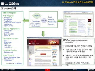 III. OSGeo & 한국오픈소스GIS포럼

III-1. OSGeo
 OSGeo 소개

OSGeo(Open Source Geospatial
Foundation)




오픈 소스 GIS 및 오픈 GeoData의 사용
장려, 후원, 지원을 위한 비영리 민간
기구



78

사명: 오픈 소스 지리공간 S/W의 개발
지원 및 광범위한 사용 증진



오픈소스GIS교육 - 안양대학교

2006년 2월 4일, 미국 시카고에서 창설

FOSS4G 커뮤니티의 커뮤니티로서
기능
박희구(hgpark@gaia3d.com)

 
