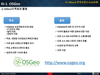 III. OSGeo & 한국오픈소스GIS포럼

III-1. OSGeo
 OSGeo의 목표와 활동

목표

활동

 FOSS4G 프로젝트에 자원 제공
- IT 인프라 제공
- 법적 지원
- 재정적 지원

 FOSS4G에 대한 전 지구적 지원
 지역적 활동과 역량 강화에 대한 지원
 오픈 소스 GIS 프로젝트 간 소통 활성화

 무료, 개방형 지리정보의 촉진과 홍보

 오픈 소스 GIS 시장과 사용자 창출

 수준 높은 브랜드의 창출과 유지

 산업계 및 학계와의 교류

 무료 교육안의 제작과 홍보

 교육 지원

 표준에 대한 기여와 홍보

http://www.osgeo.org
오픈소스GIS교육 - 안양대학교

79

박희구(hgpark@gaia3d.com)

 