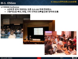 III. OSGeo & 한국오픈소스GIS포럼

III-1. OSGeo

 FOSS4G Conference
 1년에 한 번씩 개최되는 오픈 소스 GIS 국제 컨퍼런스
 기본적으로 북미, 유럽, 기타 지역의 대륙별 순환 원칙에 따름

오픈소스GIS교육 - 안양대학교

87

박희구(hgpark@gaia3d.com)

 