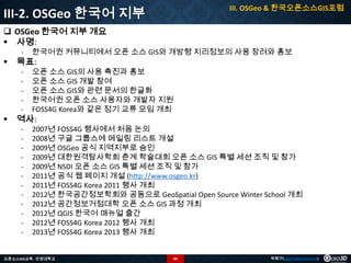III. OSGeo & 한국오픈소스GIS포럼

III-2. OSGeo 한국어 지부
 OSGeo 한국어 지부 개요
 사명:
-

-



오픈 소스 GIS의 사용 촉진과 홍보
오픈 소스 GIS 개발 참여
오픈 소스 GIS와 관련 문서의 한글화
한국어권 오픈 소스 사용자와 개발자 지원
FOSS4G Korea와 같은 정기 교류 모임 개최

-



한국어권 커뮤니티에서 오픈 소스 GIS와 개방형 지리정보의 사용 장려와 홍보

2007년 FOSS4G 행사에서 처음 논의
2008년 구글 그룹스에 메일링 리스트 개설
2009년 OSGeo 공식 지역지부로 승인
2009년 대한원격탐사학회 춘계 학술대회 오픈 소스 GIS 특별 세션 조직 및 참가
2009년 NSDI 오픈 소스 GIS 특별 세션 조직 및 참가
2011년 공식 웹 페이지 개설 (http://www.osgeo.kr)
2011년 FOSS4G Korea 2011 행사 개최
2012년 한국공간정보학회와 공동으로 GeoSpatial Open Source Winter School 개최
2012년 공간정보거점대학 오픈 소스 GIS 과정 개최
2012년 QGIS 한국어 매뉴얼 출간
2012년 FOSS4G Korea 2012 행사 개최
2013년 FOSS4G Korea 2013 행사 개최

목표:

역사:

오픈소스GIS교육 - 안양대학교

89

박희구(hgpark@gaia3d.com)

 