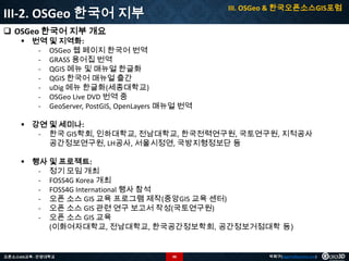 III. OSGeo & 한국오픈소스GIS포럼

III-2. OSGeo 한국어 지부
 OSGeo 한국어 지부 개요

 번역 및 지역화:
- OSGeo 웹 페이지 한국어 번역
- GRASS 용어집 번역
- QGIS 메뉴 및 매뉴얼 한글화
- QGIS 한국어 매뉴얼 출간
- uDig 메뉴 한글화(세종대학교)
- OSGeo Live DVD 번역 중
- GeoServer, PostGIS, OpenLayers 매뉴얼 번역
 강연 및 세미나:
- 한국 GIS학회, 인하대학교, 전남대학교, 한국전력연구원, 국토연구원, 지적공사
공간정보연구원, LH공사, 서울시정연, 국방지형정보단 등
 행사 및 프로젝트:
- 정기 모임 개최
- FOSS4G Korea 개최
- FOSS4G International 행사 참석
- 오픈 소스 GIS 교육 프로그램 제작(중앙GIS 교육 센터)
- 오픈 소스 GIS 관련 연구 보고서 작성(국토연구원)
- 오픈 소스 GIS 교육
(이화여자대학교, 전남대학교, 한국공간정보학회, 공간정보거점대학 등)

오픈소스GIS교육 - 안양대학교

90

박희구(hgpark@gaia3d.com)

 