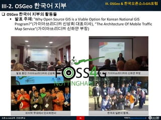 III. OSGeo & 한국오픈소스GIS포럼

III-2. OSGeo 한국어 지부

 OSGeo 한국어 지부의 활동들
 발표 주제: “Why Open Source GIS is a Viable Option for Korean National GIS
Program?”(가이아쓰리디㈜ 신상희 대표이사), “The Architecture Of Mobile Traffic
Map Service”(가이아쓰리디㈜ 신하얀 부장)

발표 중인 가이아쓰리디㈜의 신상희 대표이사

발표 중인 가이아쓰리디㈜의 신하얀 부장

마지막 무대에서 인사하면서

한국과 일본이 함께…

오픈소스GIS교육 - 안양대학교

95

박희구(hgpark@gaia3d.com)

 