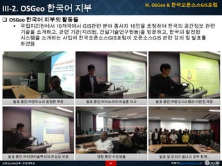 III. OSGeo & 한국오픈소스GIS포럼

III-2. OSGeo 한국어 지부
 OSGeo 한국어 지부의 활동들

 국립지리원에서 10개국에서 GIS관련 분야 종사자 18인을 초청하여 한국의 공간정보 관련
기술을 소개하고, 관련 기관(지리원, 건설기술연구원등)을 방문하고, 한국의 발전된
시스템을 소개하는 사업에 한국오픈소스GIS포럼이 오픈소스GIS 관련 강의 및 발표를
하였음

발표 중인 ㈜엔지스의 윤정환 부장

발표 중인 ㈜이쓰리의 차승훈 이사

발표 중인 ㈜망고시스템의 이한진 과장

발표 중인 ㈜지앤티솔루션의 차갑상 차장

경청 중인 수강생들

발표 및 강의가 끝나고 모두 함께…

오픈소스GIS교육 - 안양대학교

97

박희구(hgpark@gaia3d.com)

 