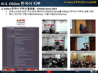 III. OSGeo & 한국오픈소스GIS포럼

III-2. OSGeo 한국어 지부
 OSGeo 한국어 지부의 활동들 – FOSS4G Korea 2013

 오픈소스GIS 관련 국내 최대 행사인 FOSS4G Korea를 OSGeo 한국어 지부와 공동 개최
 일시: 2013년 11월 14일(Workshop), 11월 15일(Conference)

특강 중인 블랙덕소프트웨어의 김병선 이사

특강 중인 OSGeo의 Jeff McKenna회장

Keynote 중인 오사카 시립대의 Venka 교수

FOSS4G Korea 2013 Workshop 전경
오픈소스GIS교육 - 안양대학교

Keynote 중인 OSGeo의 Jeff McKenna회장

FOSS4G Korea 2013 Conference전경

98

박희구(hgpark@gaia3d.com)

 