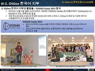 III. OSGeo & 한국오픈소스GIS포럼

III-2. OSGeo 한국어 지부
 OSGeo 한국어 지부의 활동들 – FOSS4G Osaka 2013 참석

 2013년 11월 7일 일본 오사카에서 개최된 FOSS4G Osaka 2013행사에서 “Introduction to
KAOS-G”라는 제목으로 발표


전문 중소SW포럼 사업으로 탄생한 KAOS-G에 대해 소개하고, OSGeo의 회장 및 다양한 분야의
사람들로부터 큰 관심을 받았음

FOSS4G Osaka 2013



매년 오사카에서 OSGeo 일본 지부의 주최로 개최되는 오픈소스GIS 커뮤니티
행사
OSGeo 한국지부와 일본지부는 교류차원에서 매년 2명씩을 상대 행사에
보내오고 있음

발표 중인 가이아쓰리디㈜의 박희구 회원
오픈소스GIS교육 - 안양대학교

행사 종료 후에 OSGeo 일본지부 회원들과 함께
99

박희구(hgpark@gaia3d.com)

 