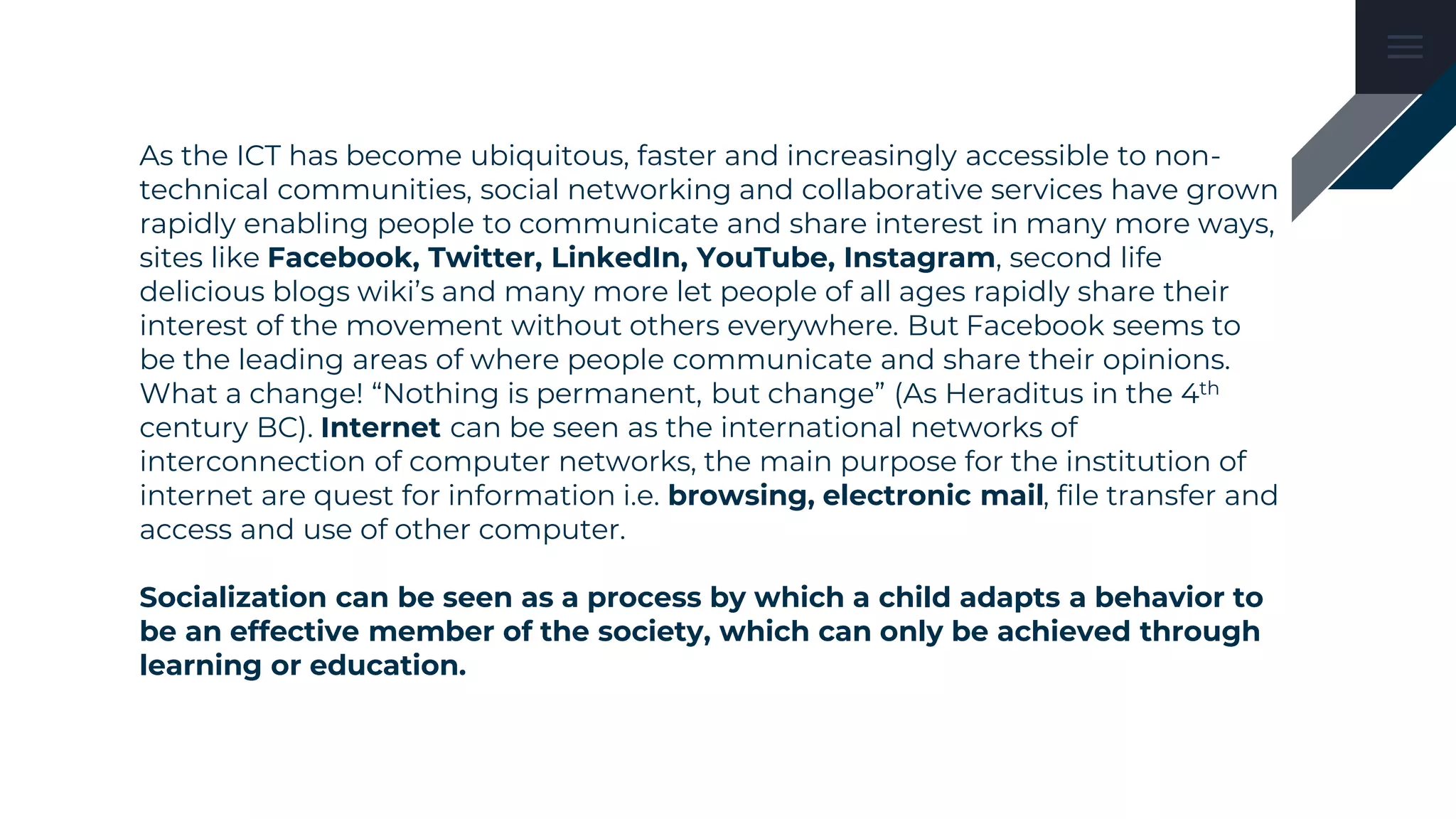 As the ICT has become ubiquitous, faster and increasingly accessible to non-
technical communities, social networking and collaborative services have grown
rapidly enabling people to communicate and share interest in many more ways,
sites like Facebook, Twitter, LinkedIn, YouTube, Instagram, second life
delicious blogs wiki’s and many more let people of all ages rapidly share their
interest of the movement without others everywhere. But Facebook seems to
be the leading areas of where people communicate and share their opinions.
What a change! “Nothing is permanent, but change” (As Heraditus in the 4th
century BC). Internet can be seen as the international networks of
interconnection of computer networks, the main purpose for the institution of
internet are quest for information i.e. browsing, electronic mail, file transfer and
access and use of other computer.
Socialization can be seen as a process by which a child adapts a behavior to
be an effective member of the society, which can only be achieved through
learning or education.
 