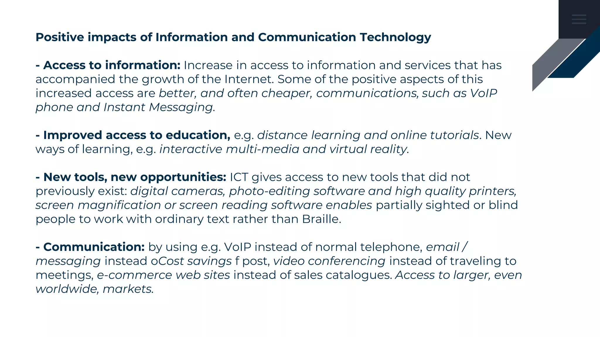 Positive impacts of Information and Communication Technology
- Access to information: Increase in access to information and services that has
accompanied the growth of the Internet. Some of the positive aspects of this
increased access are better, and often cheaper, communications, such as VoIP
phone and Instant Messaging.
- Improved access to education, e.g. distance learning and online tutorials. New
ways of learning, e.g. interactive multi-media and virtual reality.
- New tools, new opportunities: ICT gives access to new tools that did not
previously exist: digital cameras, photo-editing software and high quality printers,
screen magnification or screen reading software enables partially sighted or blind
people to work with ordinary text rather than Braille.
- Communication: by using e.g. VoIP instead of normal telephone, email /
messaging instead oCost savings f post, video conferencing instead of traveling to
meetings, e-commerce web sites instead of sales catalogues. Access to larger, even
worldwide, markets.
 