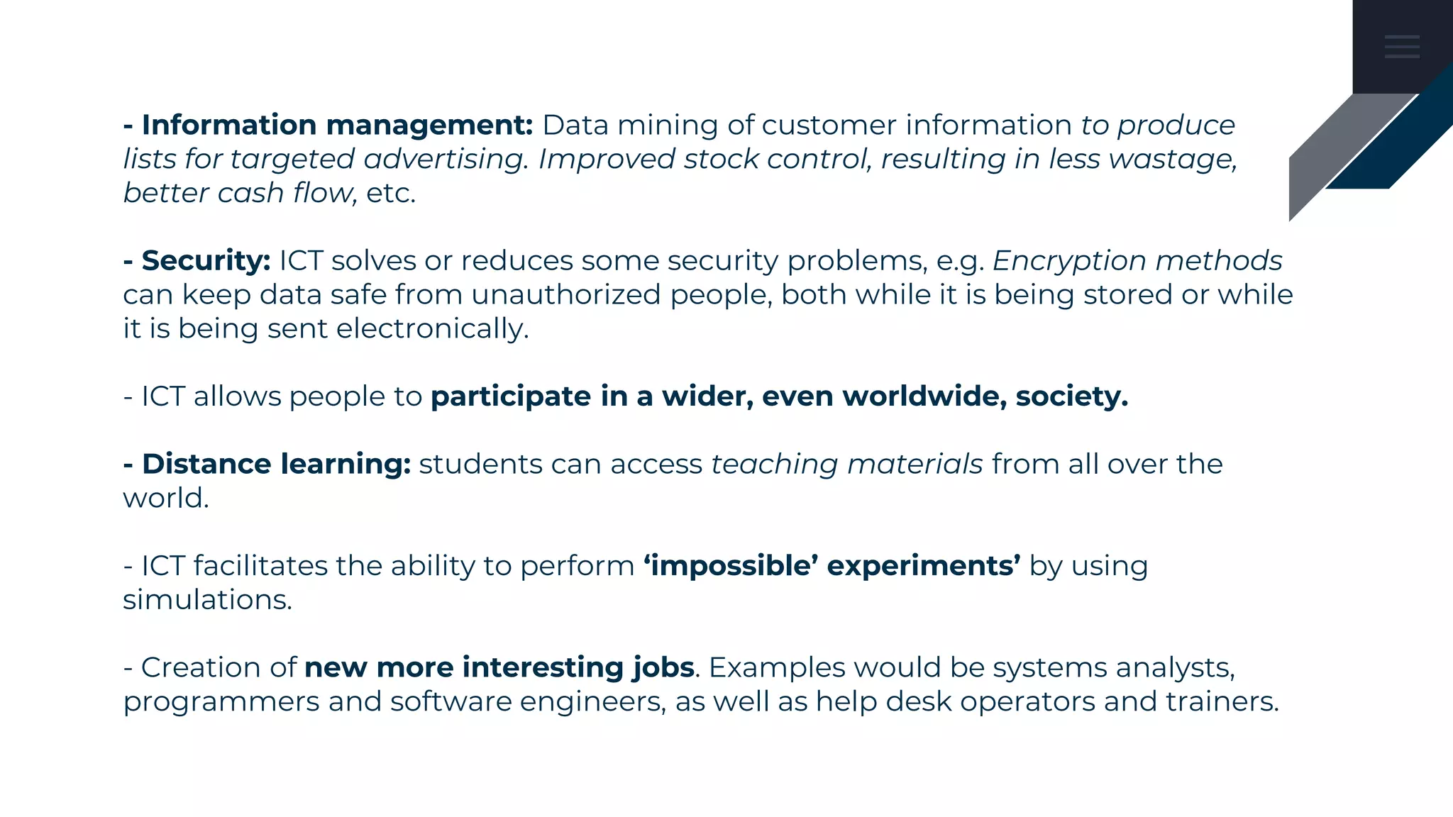 - Information management: Data mining of customer information to produce
lists for targeted advertising. Improved stock control, resulting in less wastage,
better cash flow, etc.
- Security: ICT solves or reduces some security problems, e.g. Encryption methods
can keep data safe from unauthorized people, both while it is being stored or while
it is being sent electronically.
- ICT allows people to participate in a wider, even worldwide, society.
- Distance learning: students can access teaching materials from all over the
world.
- ICT facilitates the ability to perform ‘impossible’ experiments’ by using
simulations.
- Creation of new more interesting jobs. Examples would be systems analysts,
programmers and software engineers, as well as help desk operators and trainers.
 
