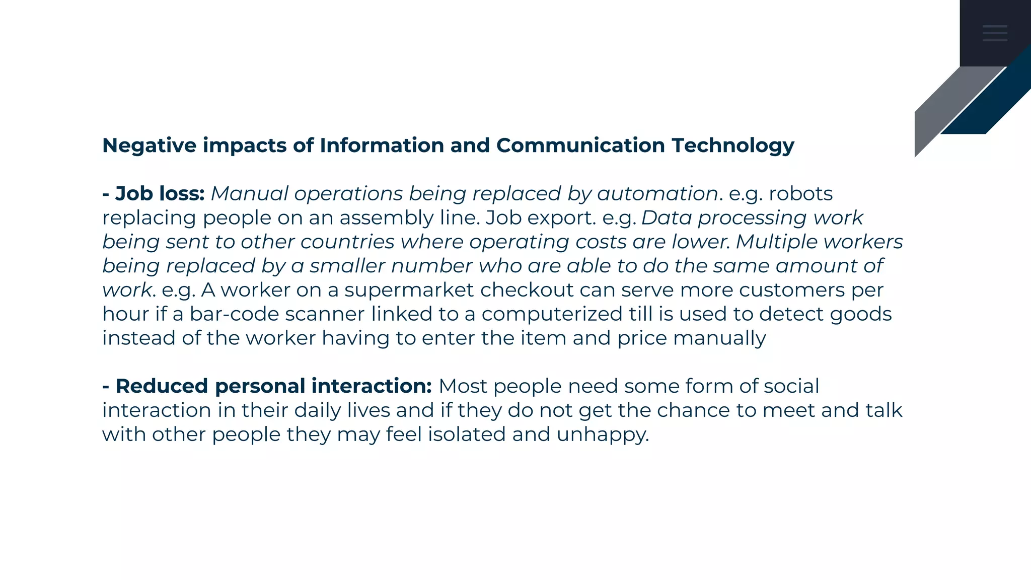 Negative impacts of Information and Communication Technology
- Job loss: Manual operations being replaced by automation. e.g. robots
replacing people on an assembly line. Job export. e.g. Data processing work
being sent to other countries where operating costs are lower. Multiple workers
being replaced by a smaller number who are able to do the same amount of
work. e.g. A worker on a supermarket checkout can serve more customers per
hour if a bar-code scanner linked to a computerized till is used to detect goods
instead of the worker having to enter the item and price manually
- Reduced personal interaction: Most people need some form of social
interaction in their daily lives and if they do not get the chance to meet and talk
with other people they may feel isolated and unhappy.
 