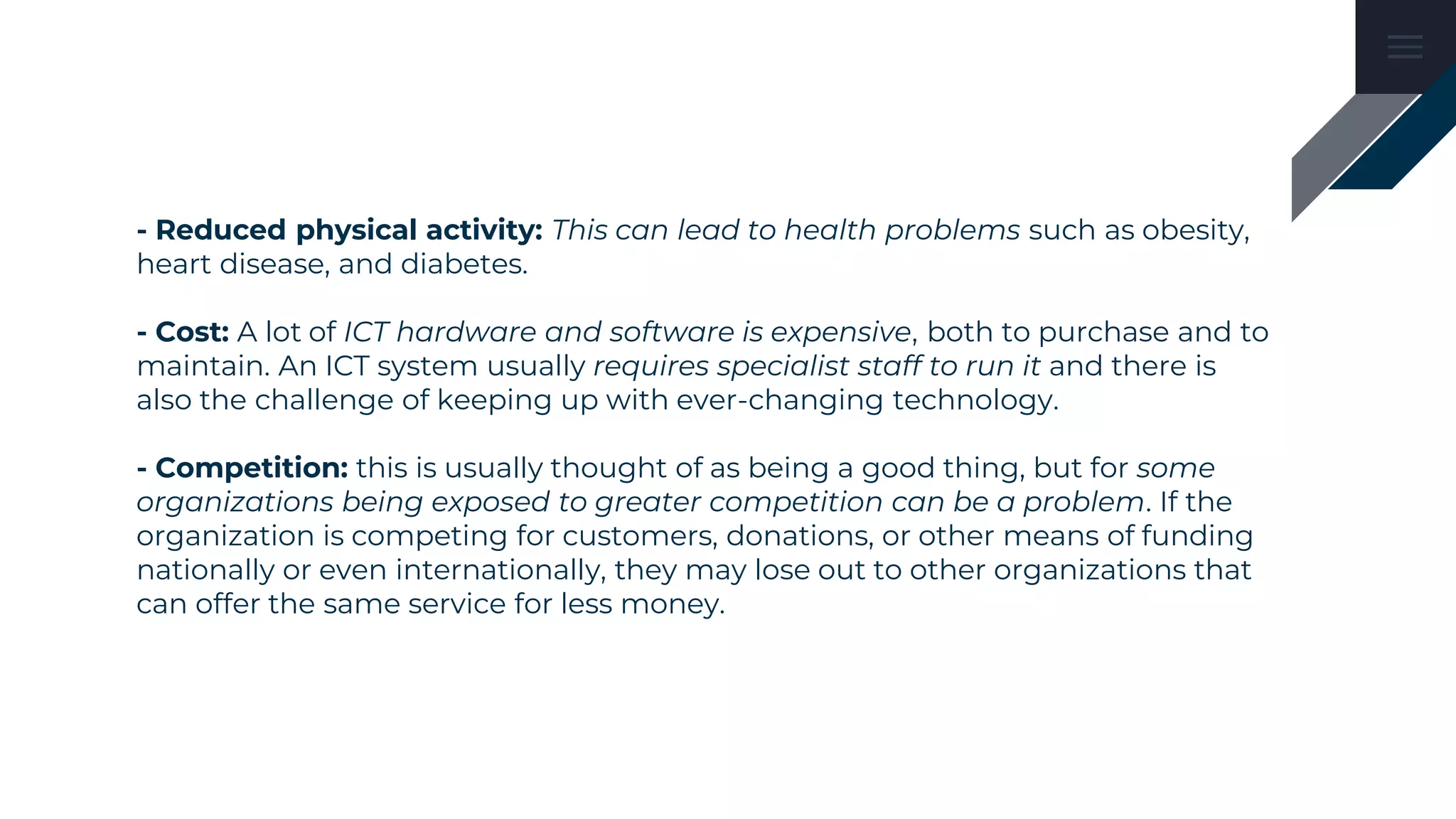 - Reduced physical activity: This can lead to health problems such as obesity,
heart disease, and diabetes.
- Cost: A lot of ICT hardware and software is expensive, both to purchase and to
maintain. An ICT system usually requires specialist staff to run it and there is
also the challenge of keeping up with ever-changing technology.
- Competition: this is usually thought of as being a good thing, but for some
organizations being exposed to greater competition can be a problem. If the
organization is competing for customers, donations, or other means of funding
nationally or even internationally, they may lose out to other organizations that
can offer the same service for less money.
 