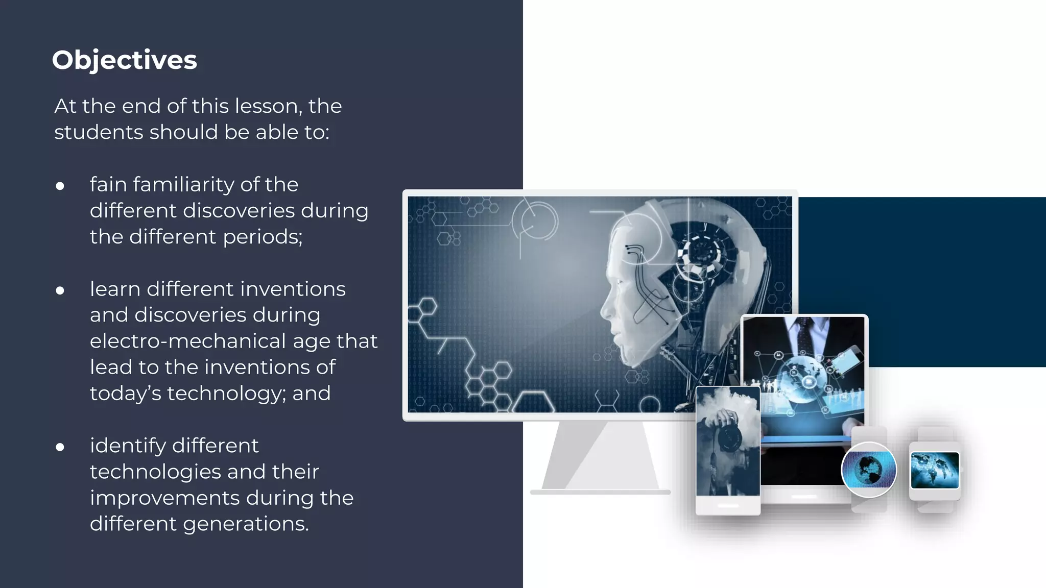 Objectives
At the end of this lesson, the
students should be able to:
● fain familiarity of the
different discoveries during
the different periods;
● learn different inventions
and discoveries during
electro-mechanical age that
lead to the inventions of
today’s technology; and
● identify different
technologies and their
improvements during the
different generations.
 
