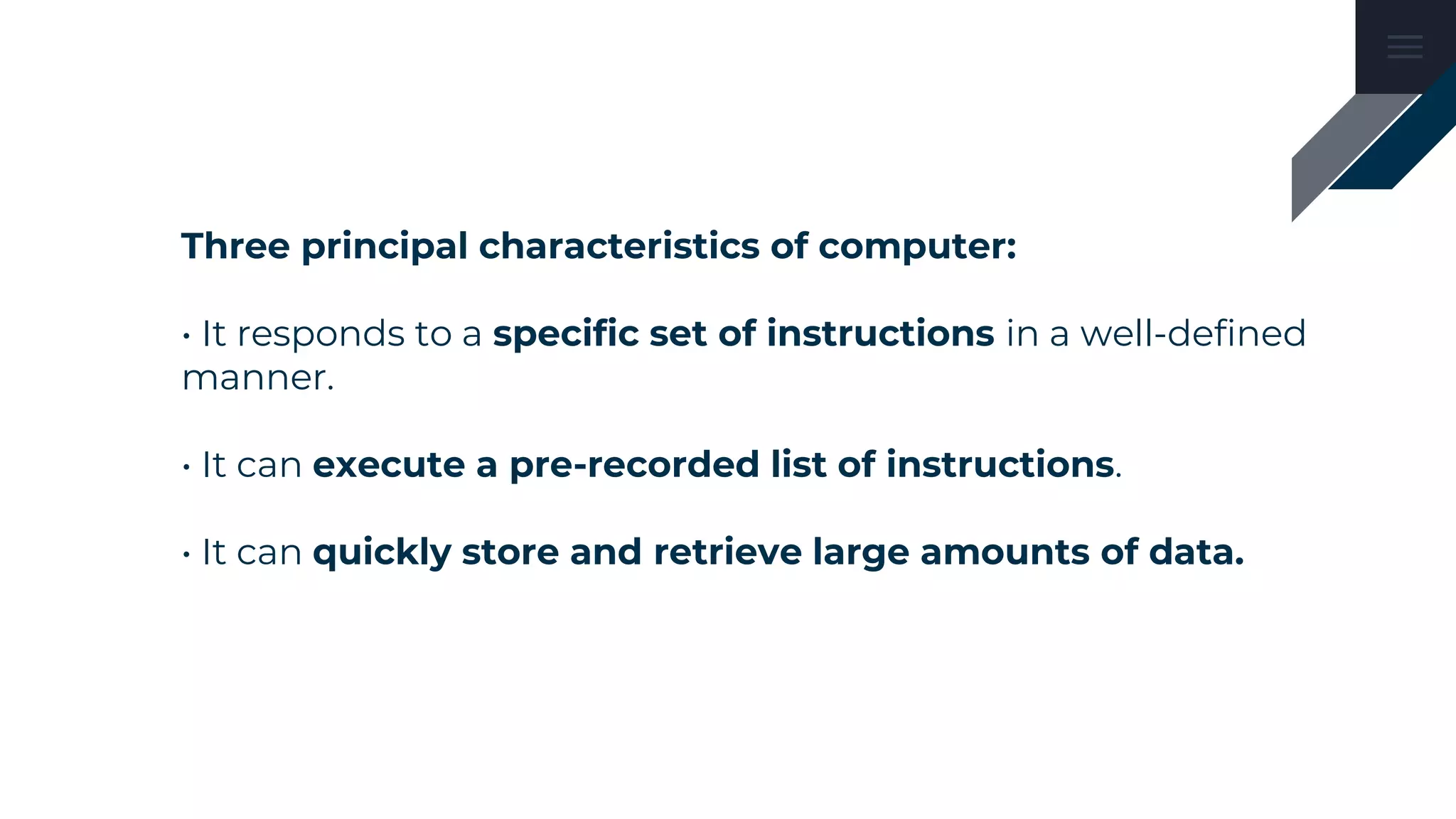 Three principal characteristics of computer:
• It responds to a specific set of instructions in a well-defined
manner.
• It can execute a pre-recorded list of instructions.
• It can quickly store and retrieve large amounts of data.
 