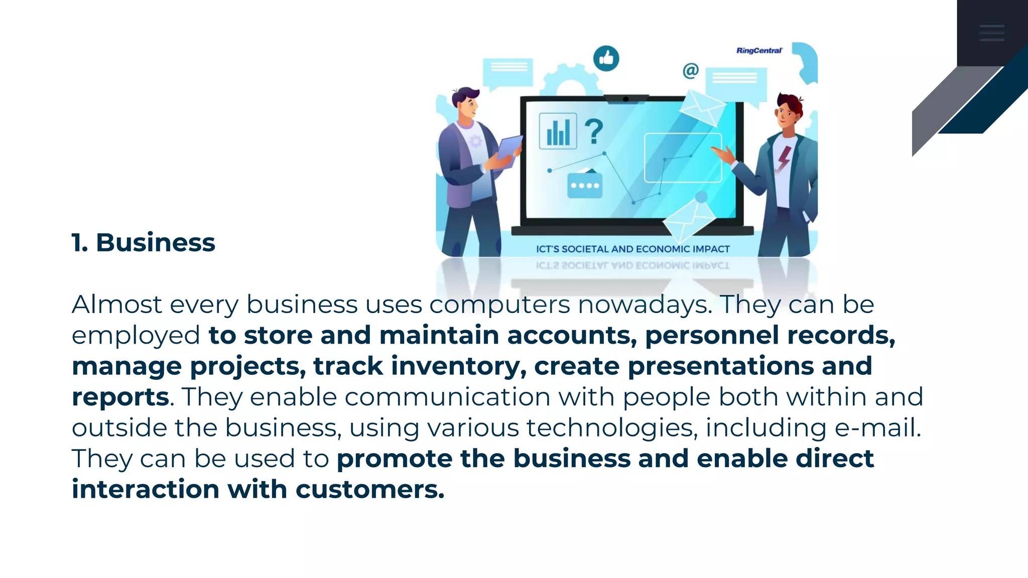 1. Business
Almost every business uses computers nowadays. They can be
employed to store and maintain accounts, personnel records,
manage projects, track inventory, create presentations and
reports. They enable communication with people both within and
outside the business, using various technologies, including e-mail.
They can be used to promote the business and enable direct
interaction with customers.
 