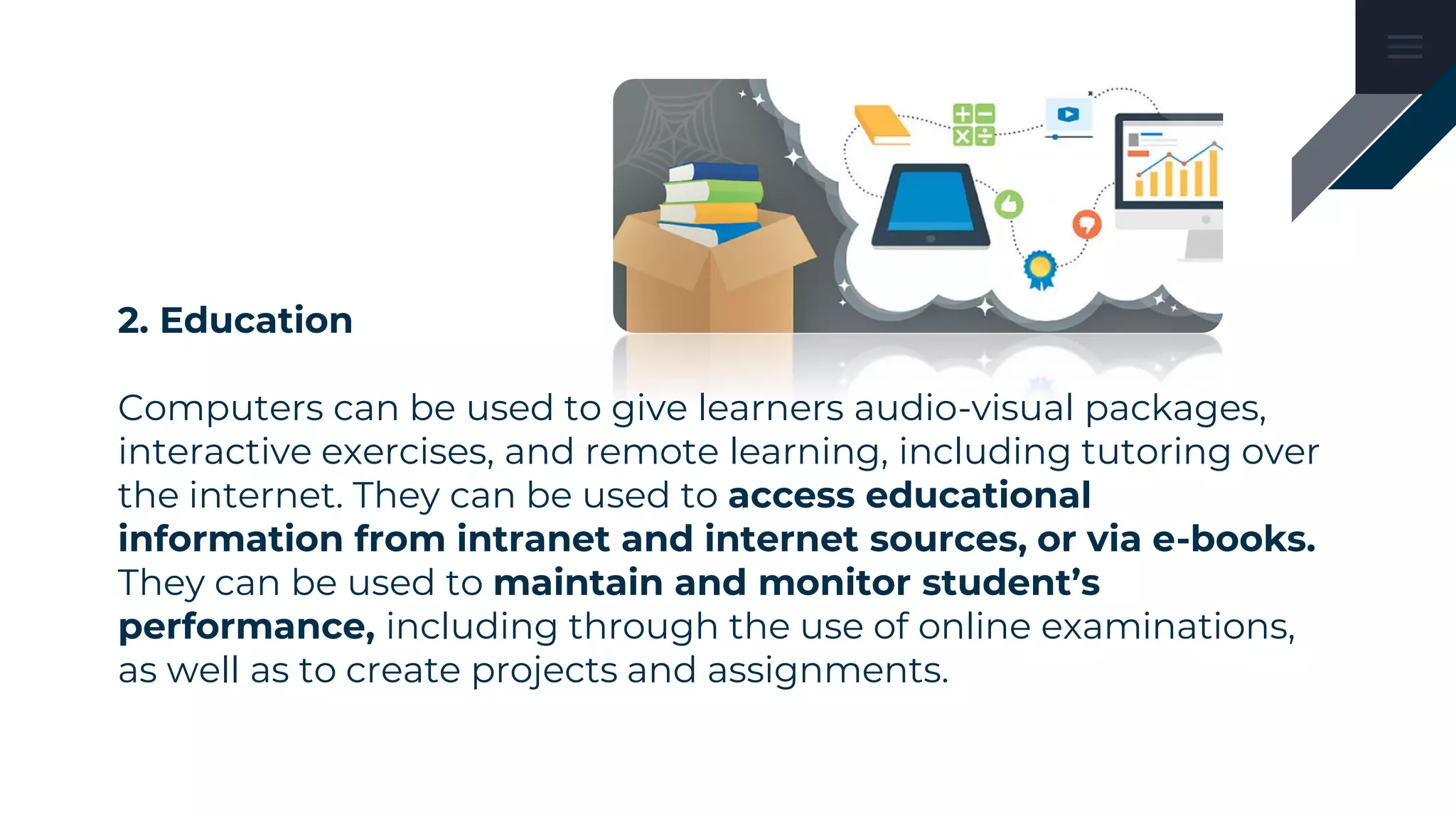 2. Education
Computers can be used to give learners audio-visual packages,
interactive exercises, and remote learning, including tutoring over
the internet. They can be used to access educational
information from intranet and internet sources, or via e-books.
They can be used to maintain and monitor student’s
performance, including through the use of online examinations,
as well as to create projects and assignments.
 
