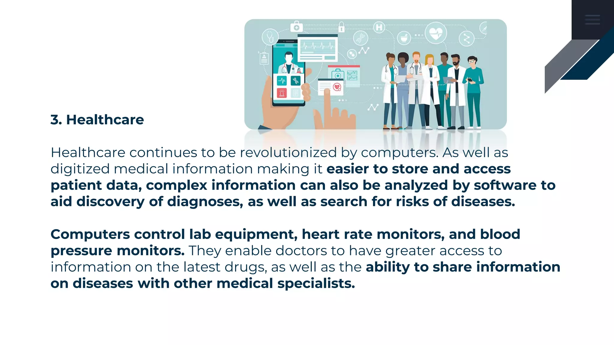 3. Healthcare
Healthcare continues to be revolutionized by computers. As well as
digitized medical information making it easier to store and access
patient data, complex information can also be analyzed by software to
aid discovery of diagnoses, as well as search for risks of diseases.
Computers control lab equipment, heart rate monitors, and blood
pressure monitors. They enable doctors to have greater access to
information on the latest drugs, as well as the ability to share information
on diseases with other medical specialists.
 