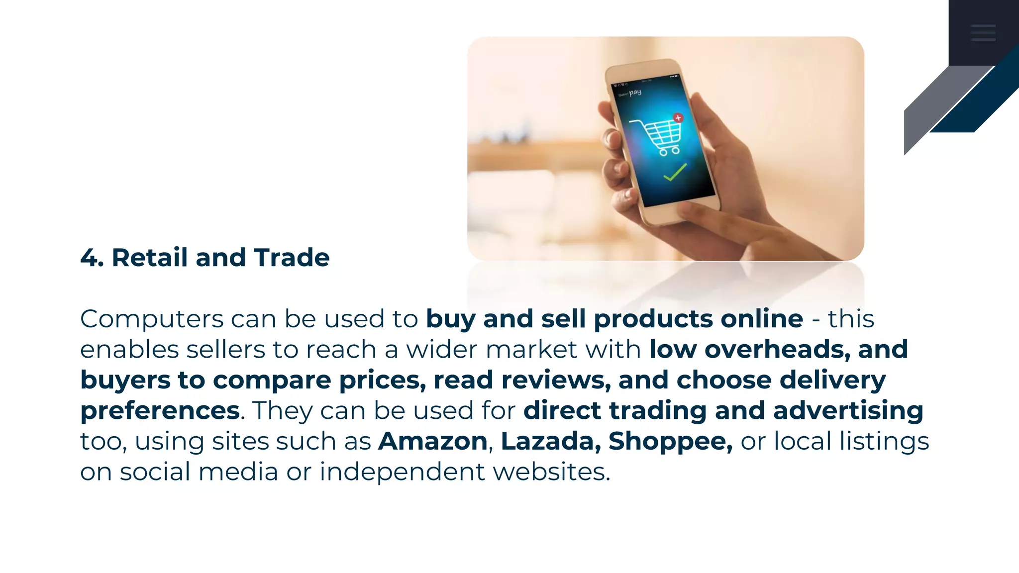4. Retail and Trade
Computers can be used to buy and sell products online - this
enables sellers to reach a wider market with low overheads, and
buyers to compare prices, read reviews, and choose delivery
preferences. They can be used for direct trading and advertising
too, using sites such as Amazon, Lazada, Shoppee, or local listings
on social media or independent websites.
 