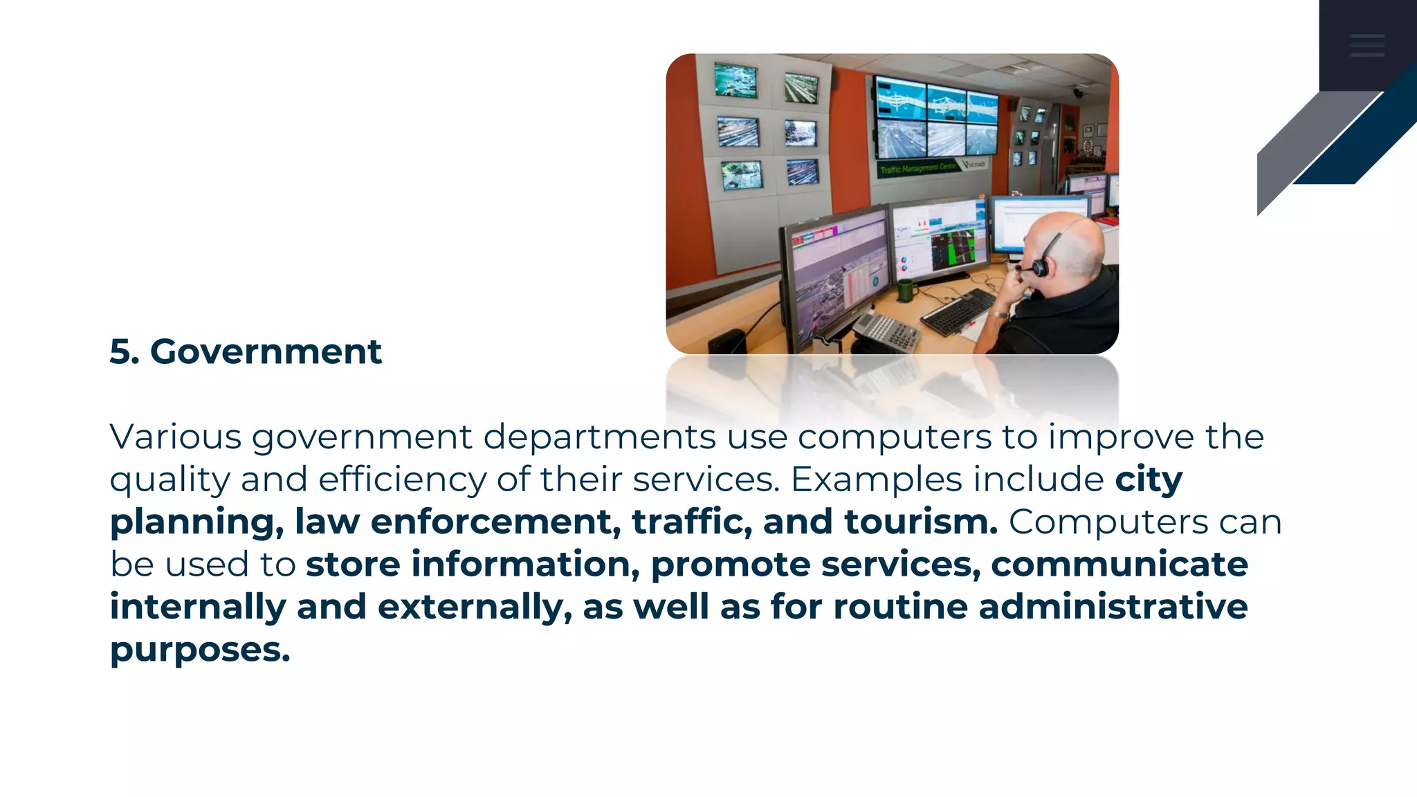 5. Government
Various government departments use computers to improve the
quality and efficiency of their services. Examples include city
planning, law enforcement, traffic, and tourism. Computers can
be used to store information, promote services, communicate
internally and externally, as well as for routine administrative
purposes.
 