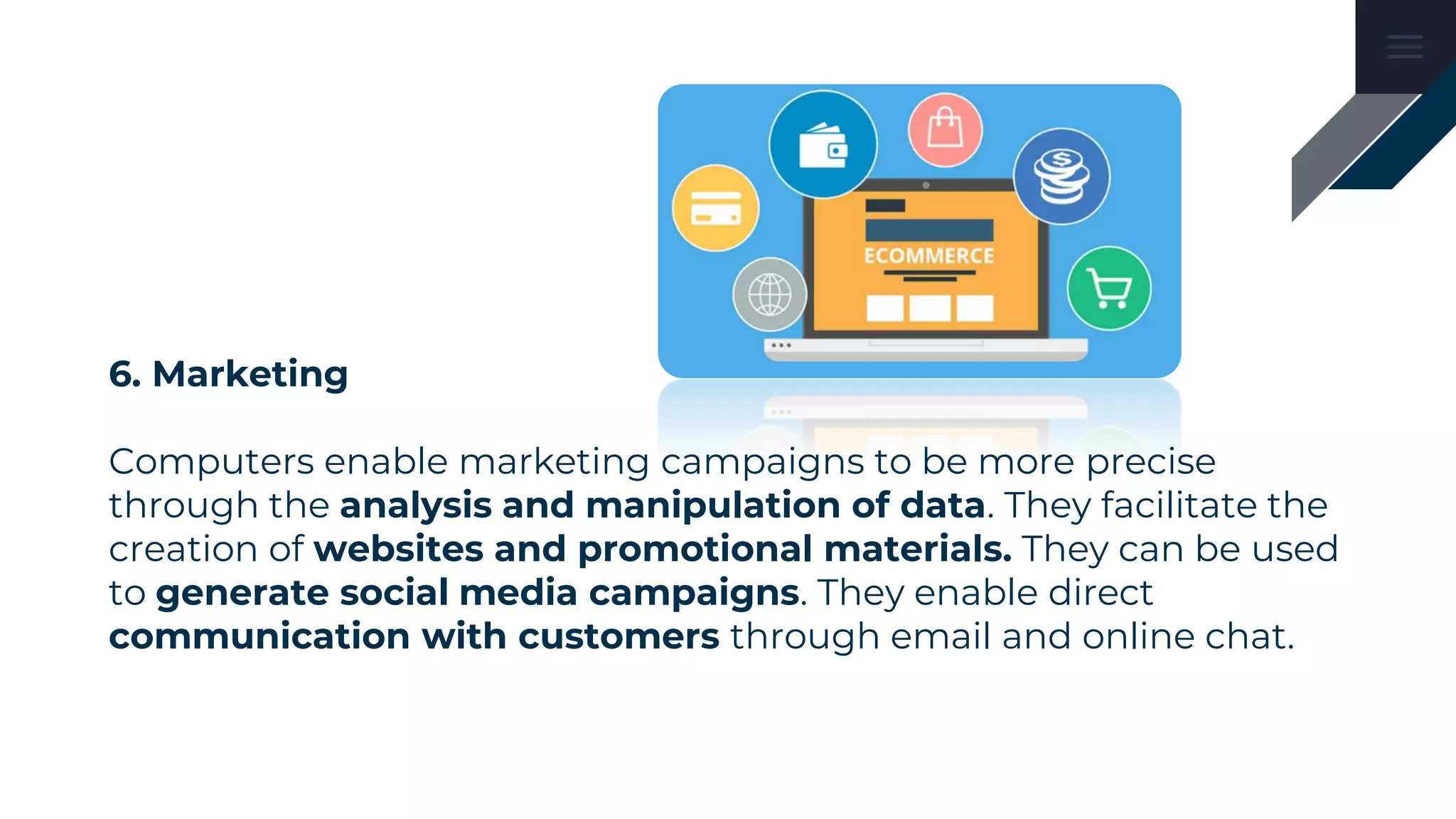 6. Marketing
Computers enable marketing campaigns to be more precise
through the analysis and manipulation of data. They facilitate the
creation of websites and promotional materials. They can be used
to generate social media campaigns. They enable direct
communication with customers through email and online chat.
 