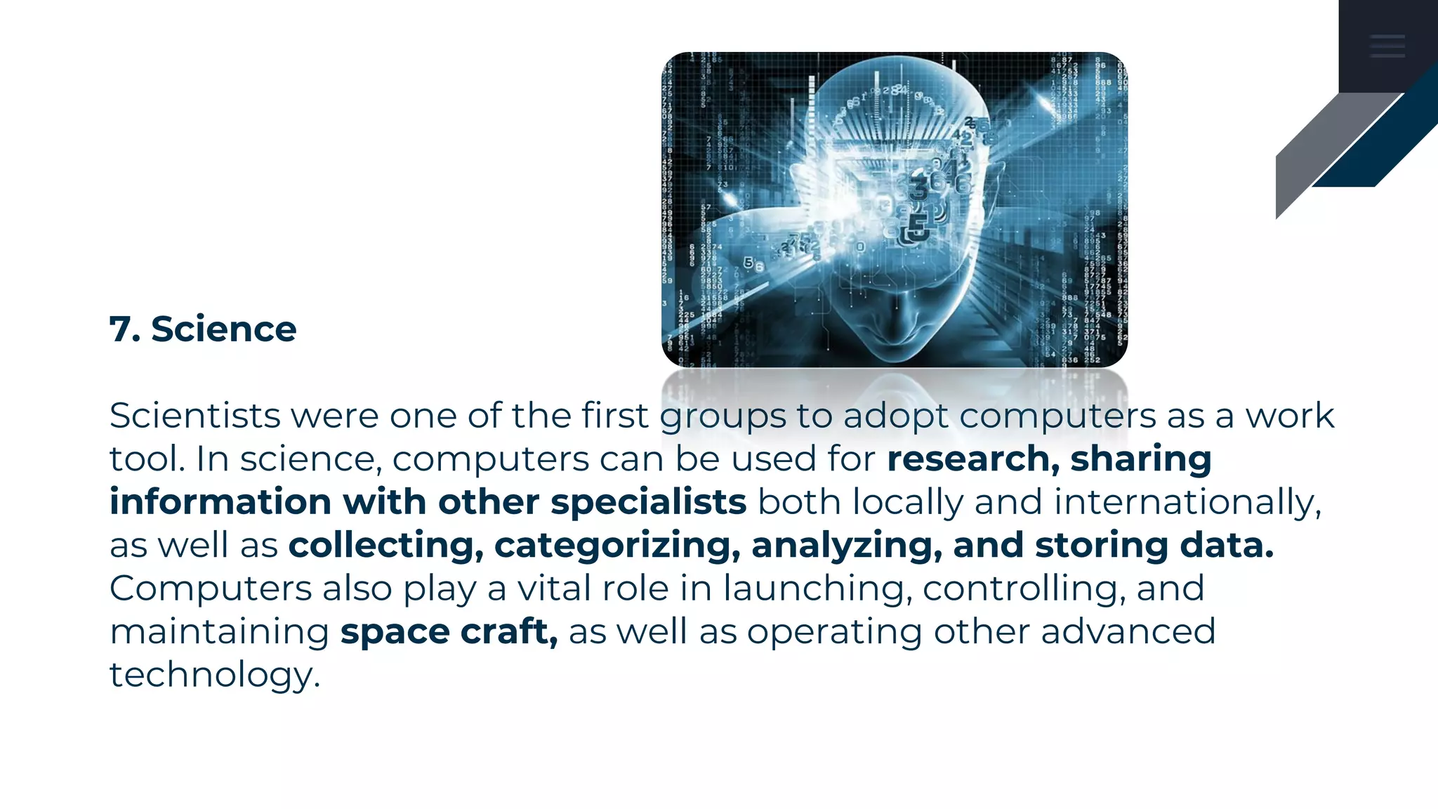 7. Science
Scientists were one of the first groups to adopt computers as a work
tool. In science, computers can be used for research, sharing
information with other specialists both locally and internationally,
as well as collecting, categorizing, analyzing, and storing data.
Computers also play a vital role in launching, controlling, and
maintaining space craft, as well as operating other advanced
technology.
 