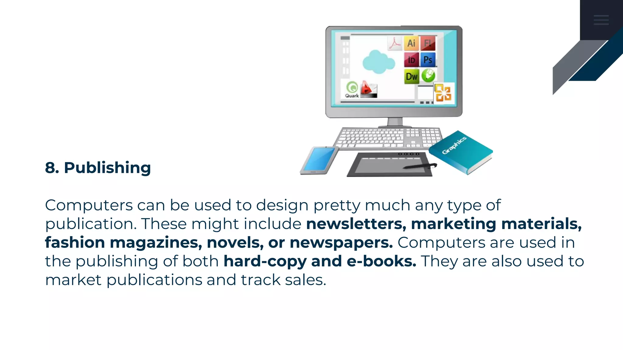 8. Publishing
Computers can be used to design pretty much any type of
publication. These might include newsletters, marketing materials,
fashion magazines, novels, or newspapers. Computers are used in
the publishing of both hard-copy and e-books. They are also used to
market publications and track sales.
 
