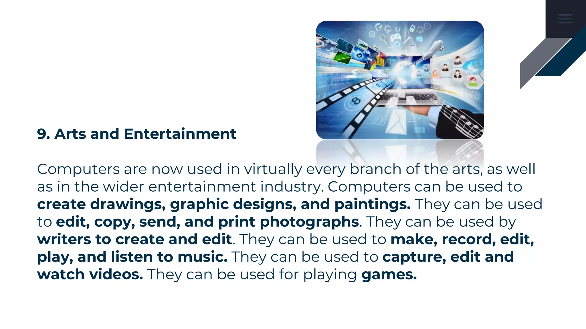 9. Arts and Entertainment
Computers are now used in virtually every branch of the arts, as well
as in the wider entertainment industry. Computers can be used to
create drawings, graphic designs, and paintings. They can be used
to edit, copy, send, and print photographs. They can be used by
writers to create and edit. They can be used to make, record, edit,
play, and listen to music. They can be used to capture, edit and
watch videos. They can be used for playing games.
 