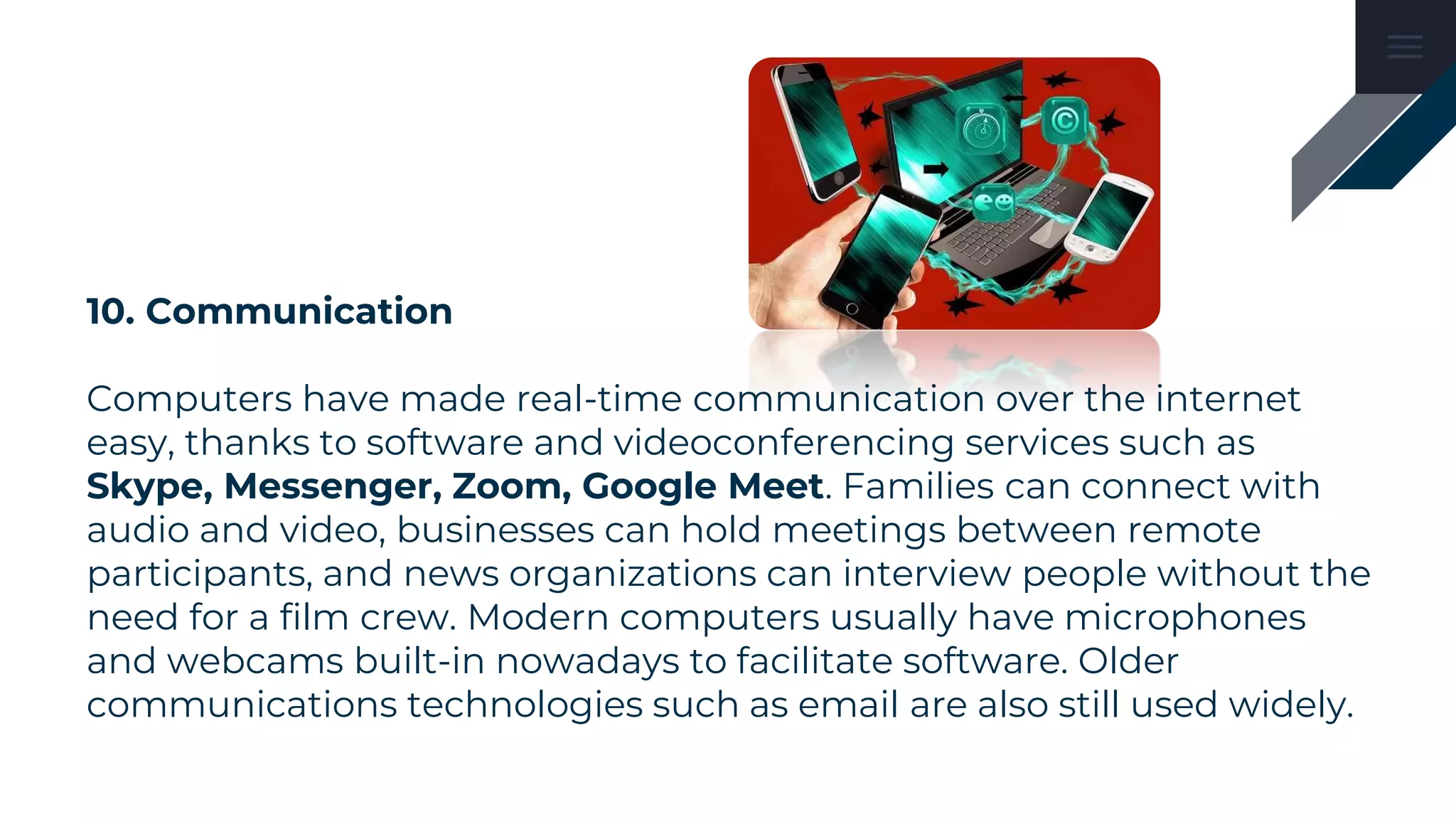 10. Communication
Computers have made real-time communication over the internet
easy, thanks to software and videoconferencing services such as
Skype, Messenger, Zoom, Google Meet. Families can connect with
audio and video, businesses can hold meetings between remote
participants, and news organizations can interview people without the
need for a film crew. Modern computers usually have microphones
and webcams built-in nowadays to facilitate software. Older
communications technologies such as email are also still used widely.
 