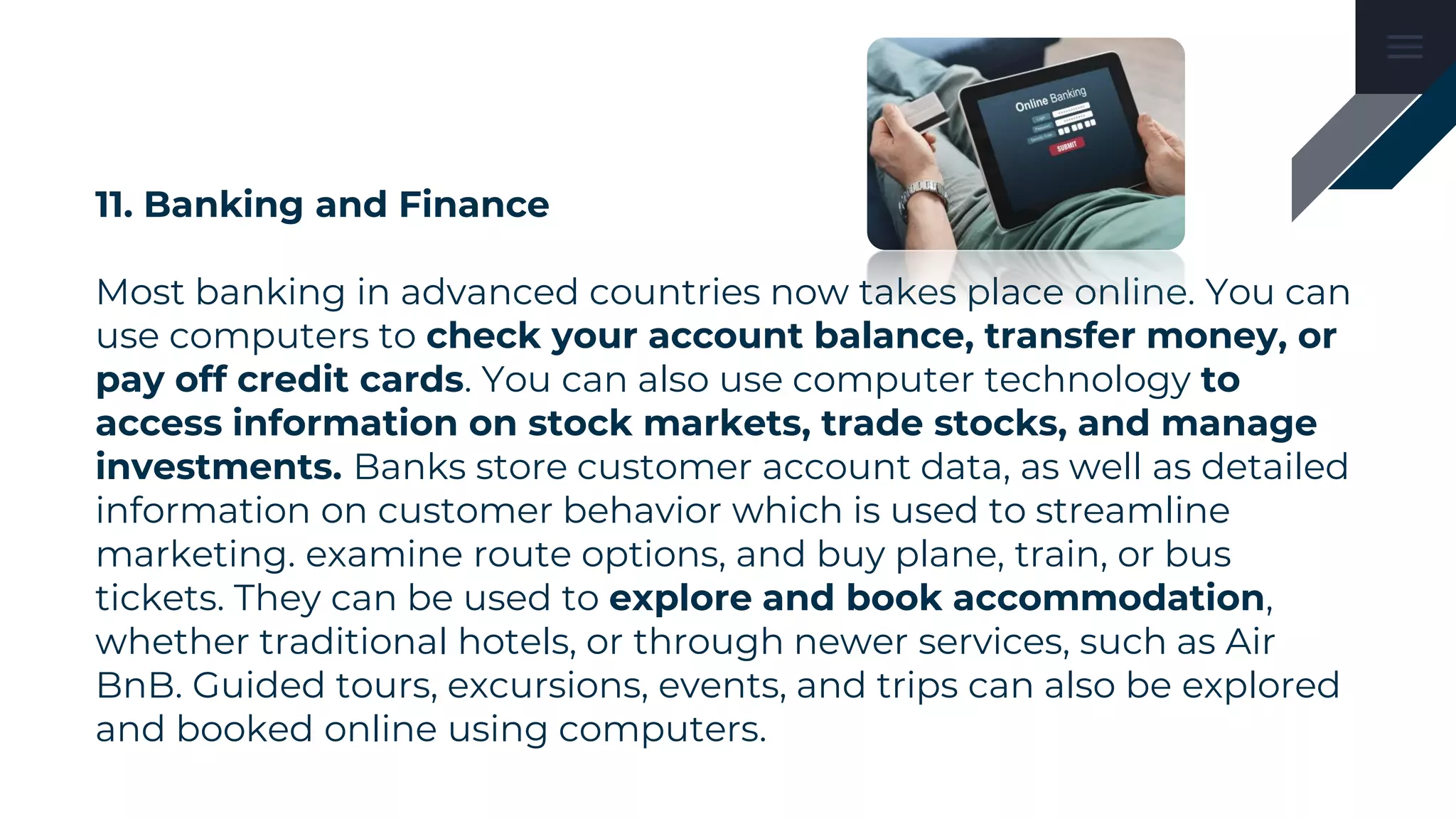 11. Banking and Finance
Most banking in advanced countries now takes place online. You can
use computers to check your account balance, transfer money, or
pay off credit cards. You can also use computer technology to
access information on stock markets, trade stocks, and manage
investments. Banks store customer account data, as well as detailed
information on customer behavior which is used to streamline
marketing. examine route options, and buy plane, train, or bus
tickets. They can be used to explore and book accommodation,
whether traditional hotels, or through newer services, such as Air
BnB. Guided tours, excursions, events, and trips can also be explored
and booked online using computers.
 