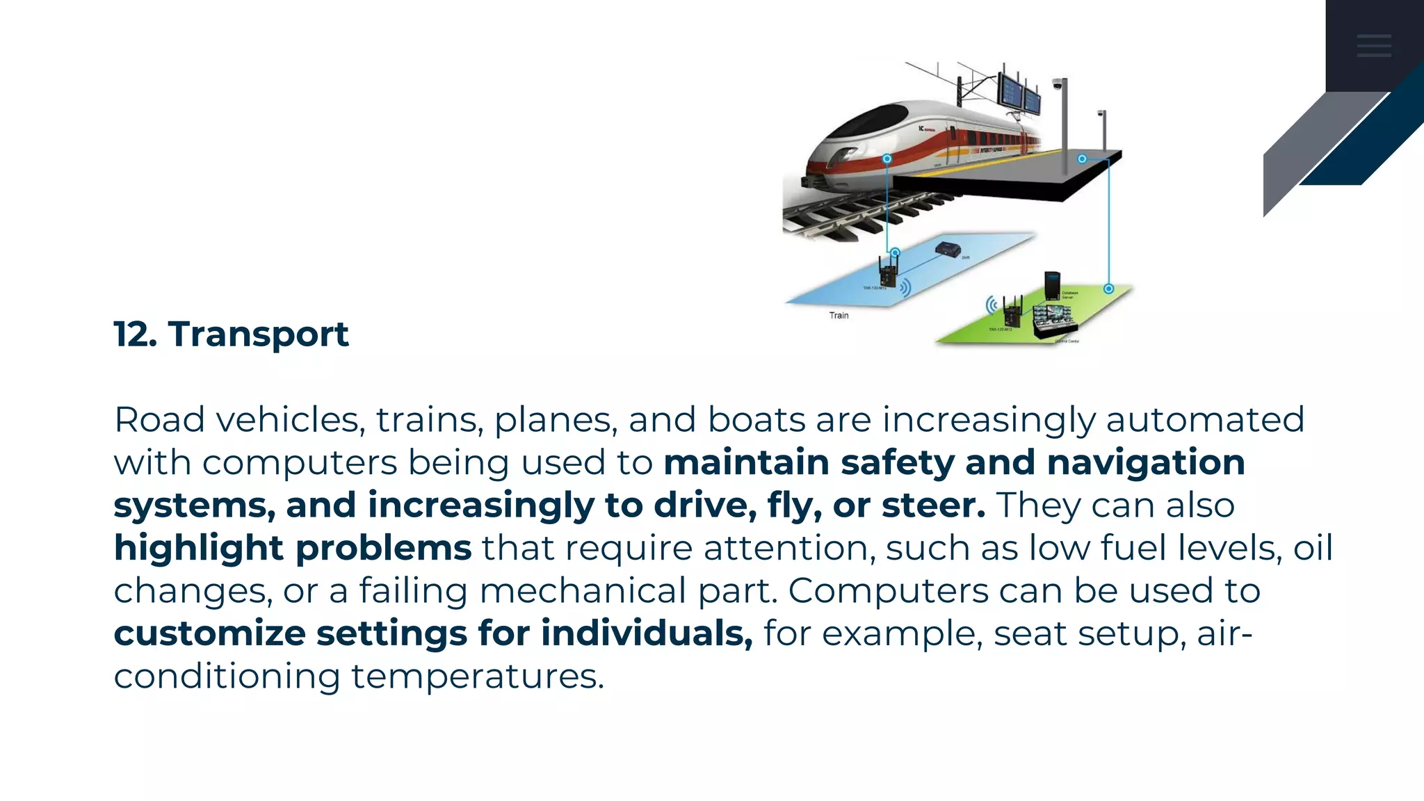 12. Transport
Road vehicles, trains, planes, and boats are increasingly automated
with computers being used to maintain safety and navigation
systems, and increasingly to drive, fly, or steer. They can also
highlight problems that require attention, such as low fuel levels, oil
changes, or a failing mechanical part. Computers can be used to
customize settings for individuals, for example, seat setup, air-
conditioning temperatures.
 