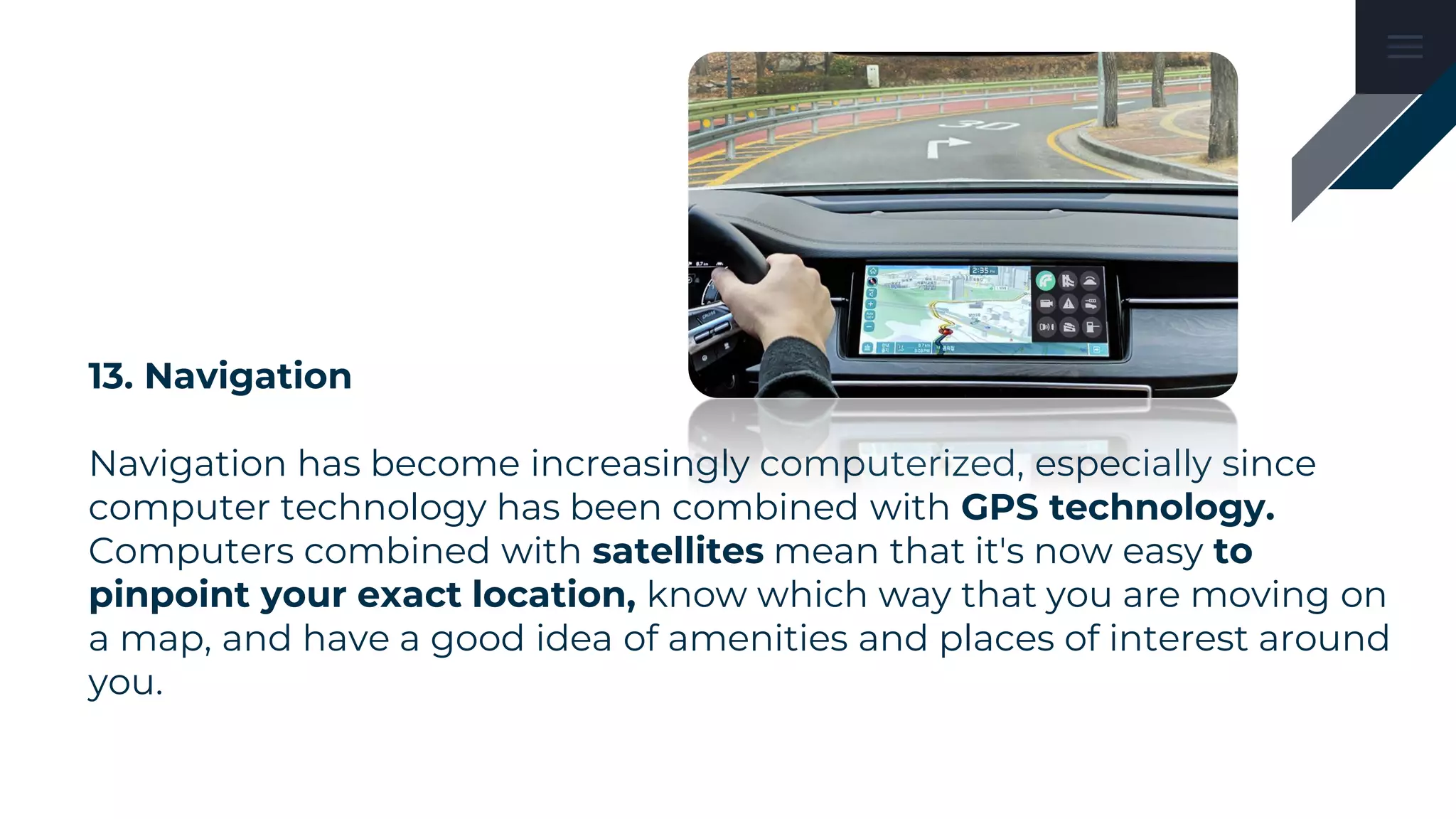 13. Navigation
Navigation has become increasingly computerized, especially since
computer technology has been combined with GPS technology.
Computers combined with satellites mean that it's now easy to
pinpoint your exact location, know which way that you are moving on
a map, and have a good idea of amenities and places of interest around
you.
 