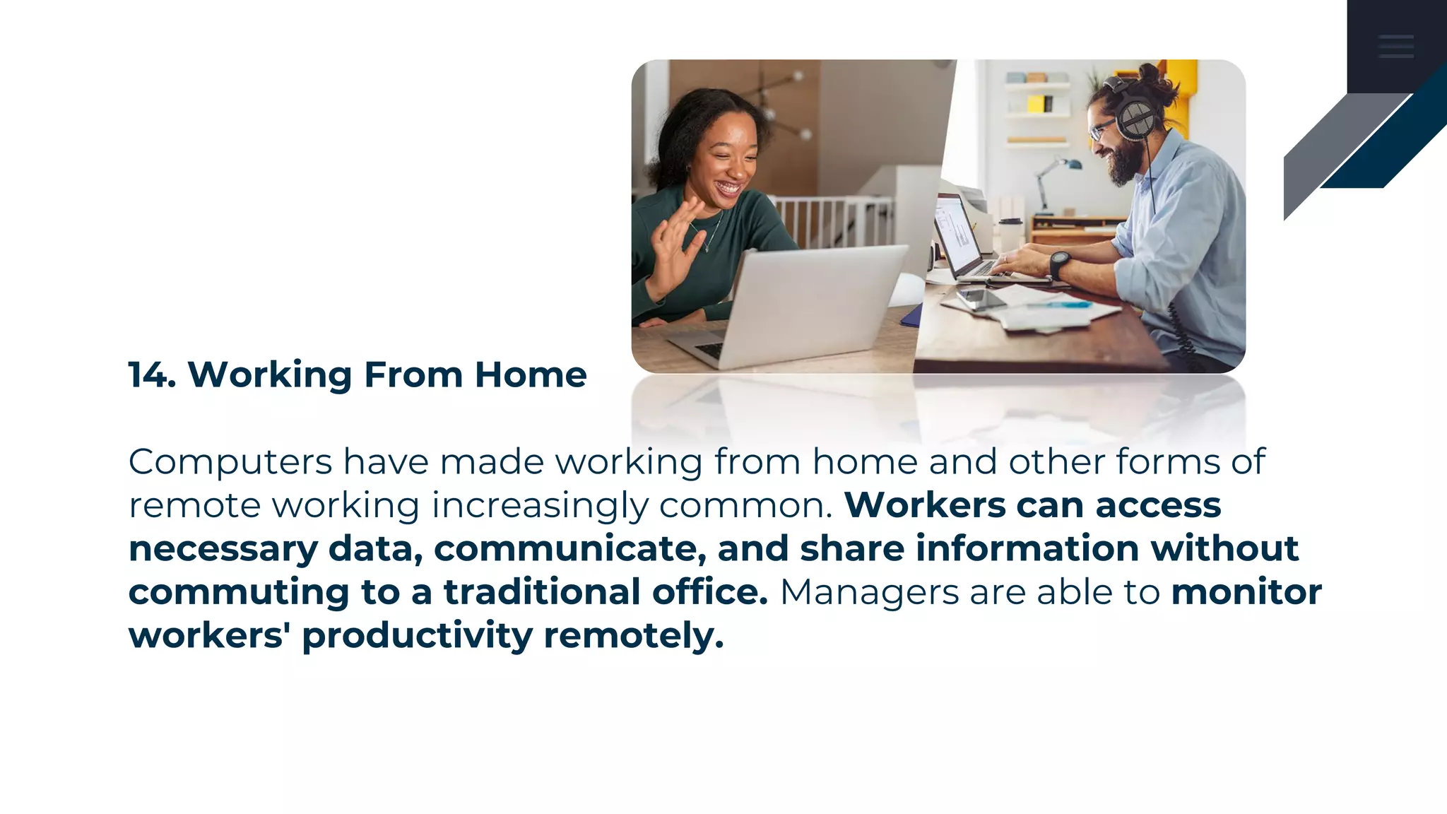 14. Working From Home
Computers have made working from home and other forms of
remote working increasingly common. Workers can access
necessary data, communicate, and share information without
commuting to a traditional office. Managers are able to monitor
workers' productivity remotely.
 