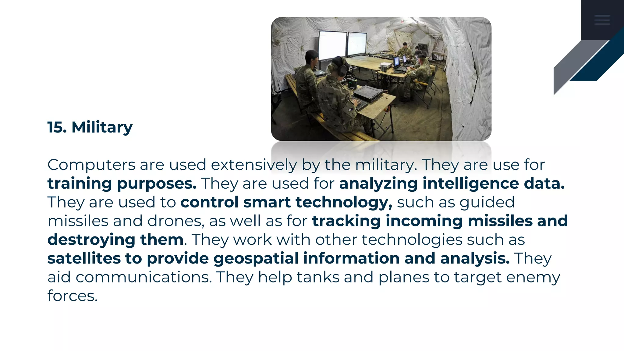 15. Military
Computers are used extensively by the military. They are use for
training purposes. They are used for analyzing intelligence data.
They are used to control smart technology, such as guided
missiles and drones, as well as for tracking incoming missiles and
destroying them. They work with other technologies such as
satellites to provide geospatial information and analysis. They
aid communications. They help tanks and planes to target enemy
forces.
 