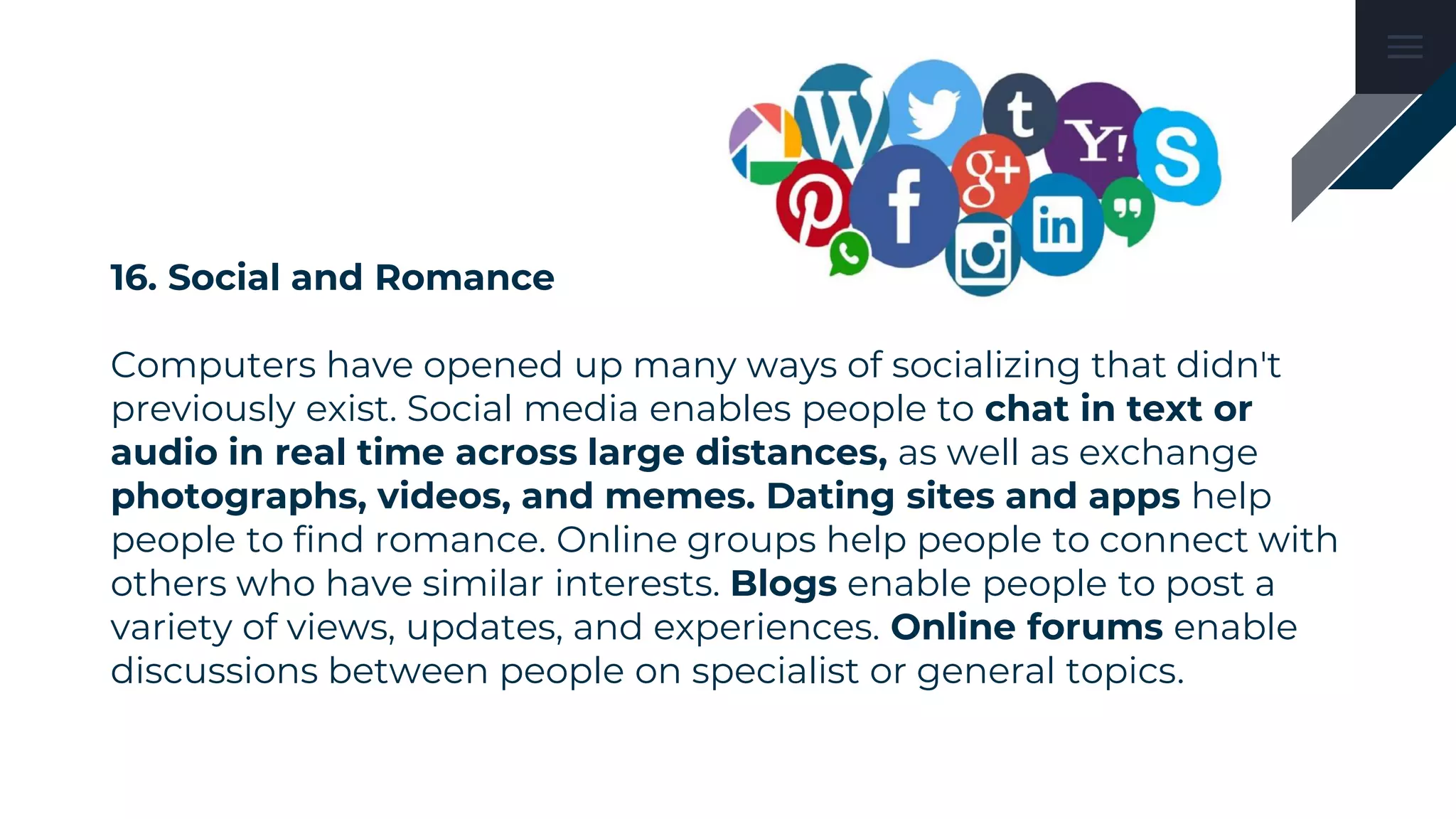 16. Social and Romance
Computers have opened up many ways of socializing that didn't
previously exist. Social media enables people to chat in text or
audio in real time across large distances, as well as exchange
photographs, videos, and memes. Dating sites and apps help
people to find romance. Online groups help people to connect with
others who have similar interests. Blogs enable people to post a
variety of views, updates, and experiences. Online forums enable
discussions between people on specialist or general topics.
 