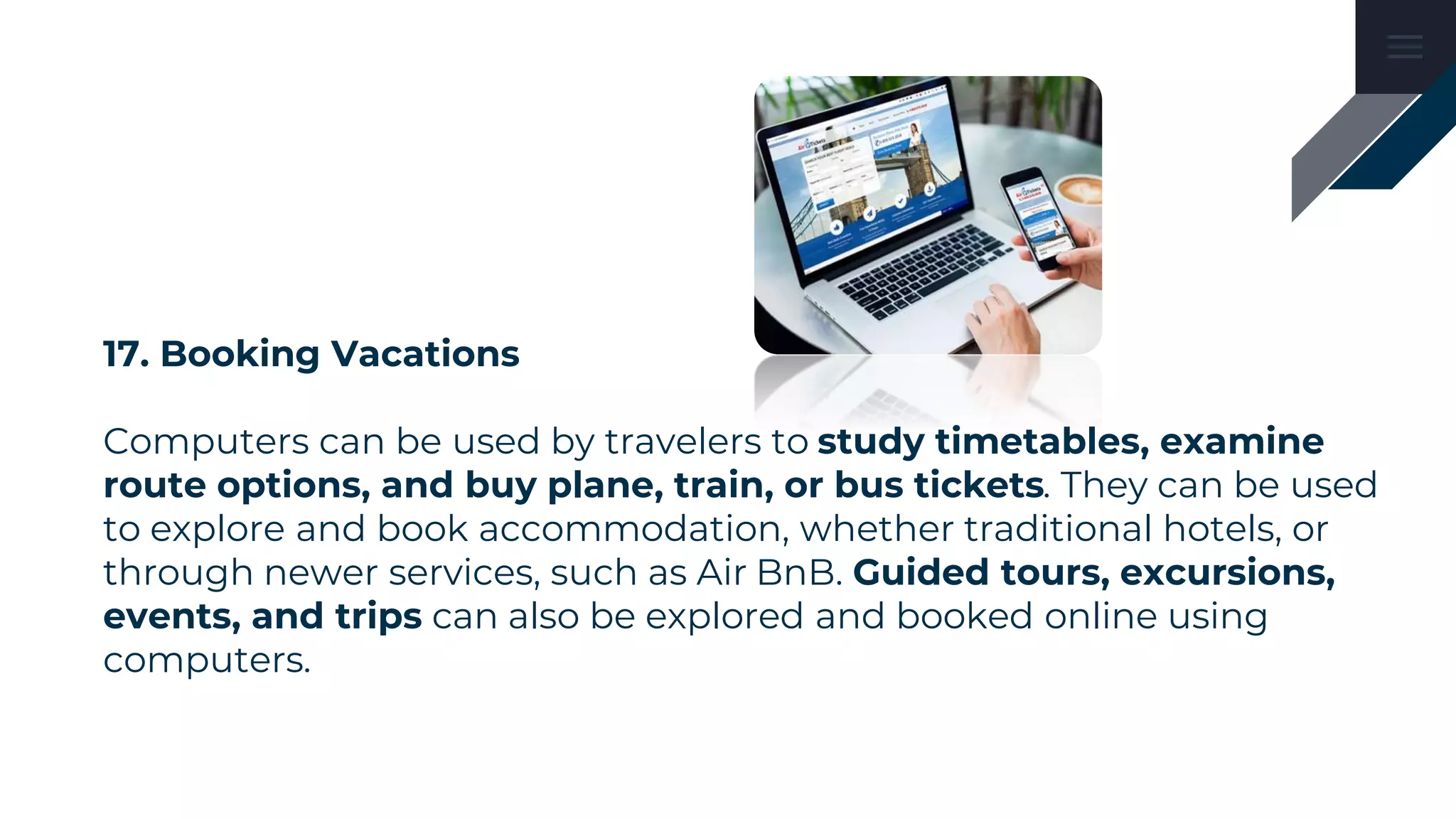 17. Booking Vacations
Computers can be used by travelers to study timetables, examine
route options, and buy plane, train, or bus tickets. They can be used
to explore and book accommodation, whether traditional hotels, or
through newer services, such as Air BnB. Guided tours, excursions,
events, and trips can also be explored and booked online using
computers.
 